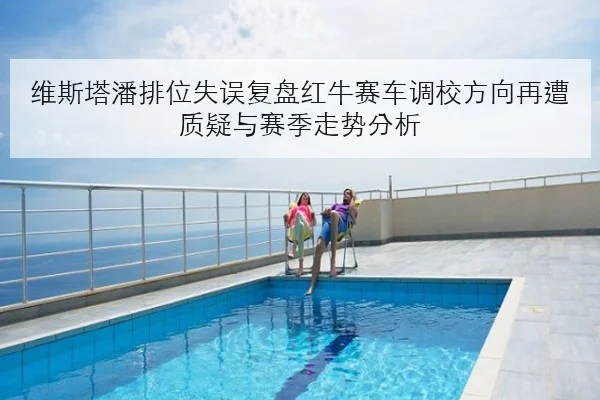 维斯塔潘排位失误复盘红牛赛车调校方向再遭质疑与赛季走势分析
